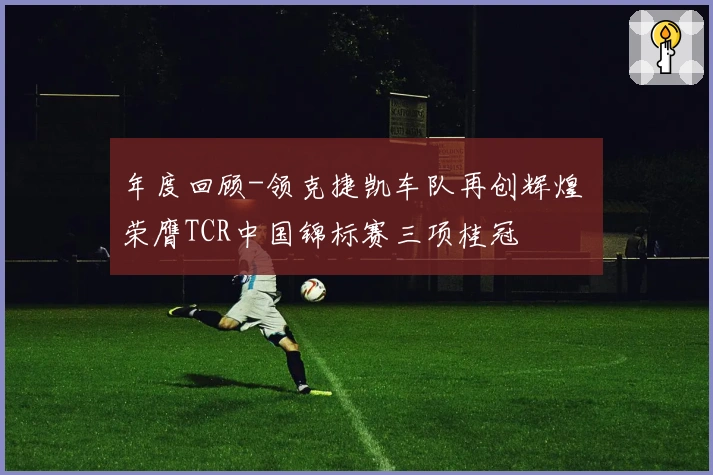 年度回顾-领克捷凯车队再创辉煌 荣膺TCR中国锦标赛三项桂冠