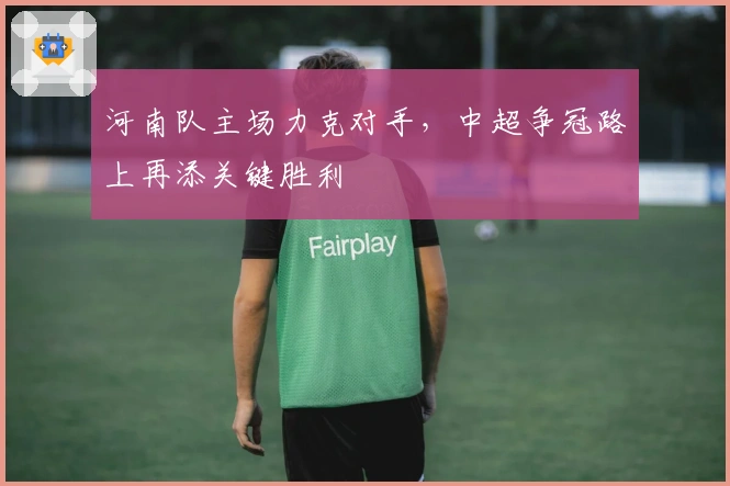 河南队主场力克对手，中超争冠路上再添关键胜利