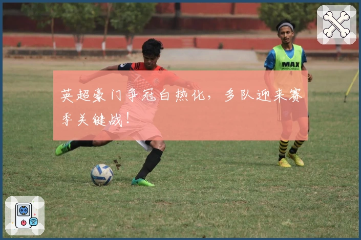 英超豪门争冠白热化，多队迎来赛季关键战！