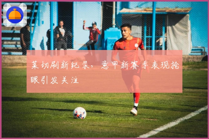 莱切刷新纪录，意甲新赛季表现抢眼引发关注