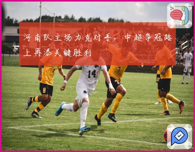 河南队主场力克对手，中超争冠路上再添关键胜利