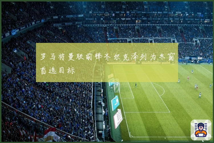 罗马将曼联前锋齐尔克泽列为冬窗首选目标