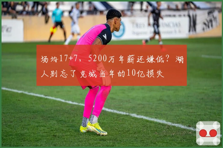 场均17+7，5200万年薪还嫌低？湖人别忘了克城当年的10亿损失