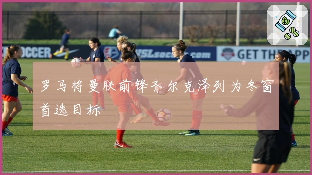 罗马将曼联前锋齐尔克泽列为冬窗首选目标