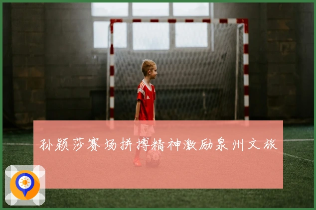 孙颖莎赛场拼搏精神激励泉州文旅