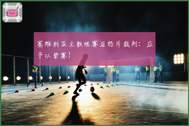 塞维利亚主教练赛后怒斥裁判：应予以禁赛！