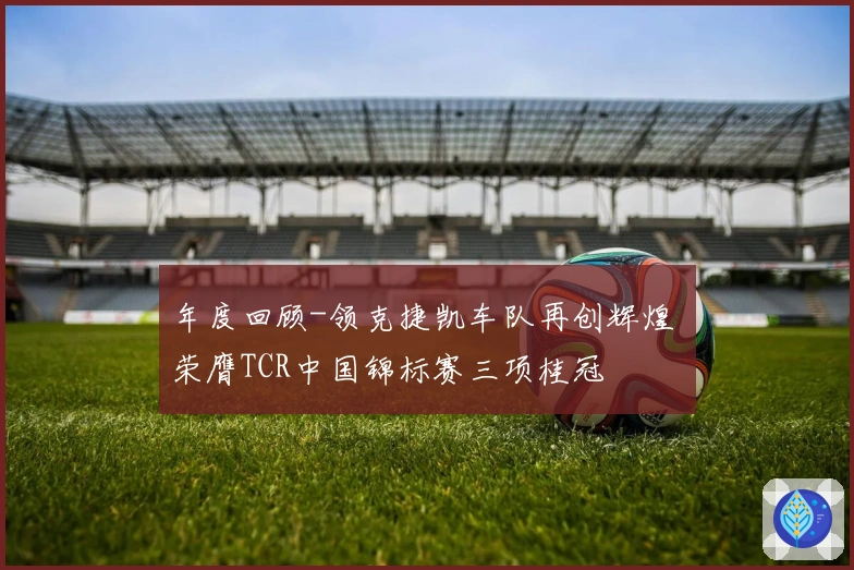 年度回顾-领克捷凯车队再创辉煌 荣膺TCR中国锦标赛三项桂冠