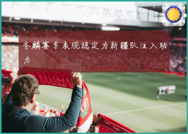 齐麟赛季表现稳定为新疆队注入助力